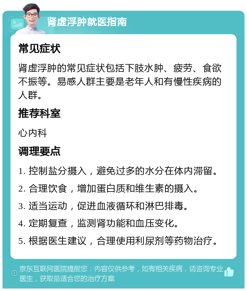 肾虚浮肿就医指南 常见症状 肾虚浮肿的常见症状包括下肢水肿、疲劳、食欲不振等。易感人群主要是老年人和有慢性疾病的人群。 推荐科室 心内科 调理要点 1. 控制盐分摄入，避免过多的水分在体内滞留。 2. 合理饮食，增加蛋白质和维生素的摄入。 3. 适当运动，促进血液循环和淋巴排毒。 4. 定期复查，监测肾功能和血压变化。 5. 根据医生建议，合理使用利尿剂等药物治疗。