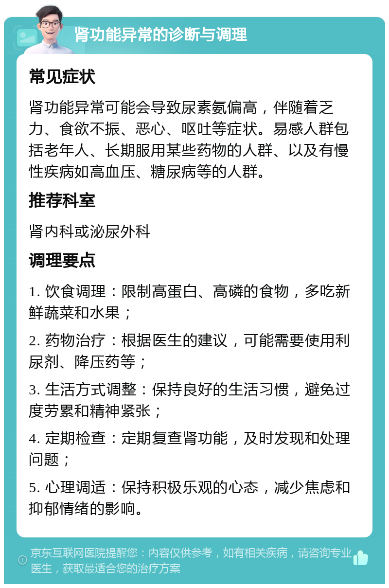 肾功能异常的诊断与调理 常见症状 肾功能异常可能会导致尿素氨偏高，伴随着乏力、食欲不振、恶心、呕吐等症状。易感人群包括老年人、长期服用某些药物的人群、以及有慢性疾病如高血压、糖尿病等的人群。 推荐科室 肾内科或泌尿外科 调理要点 1. 饮食调理：限制高蛋白、高磷的食物，多吃新鲜蔬菜和水果； 2. 药物治疗：根据医生的建议，可能需要使用利尿剂、降压药等； 3. 生活方式调整：保持良好的生活习惯，避免过度劳累和精神紧张； 4. 定期检查：定期复查肾功能，及时发现和处理问题； 5. 心理调适：保持积极乐观的心态，减少焦虑和抑郁情绪的影响。