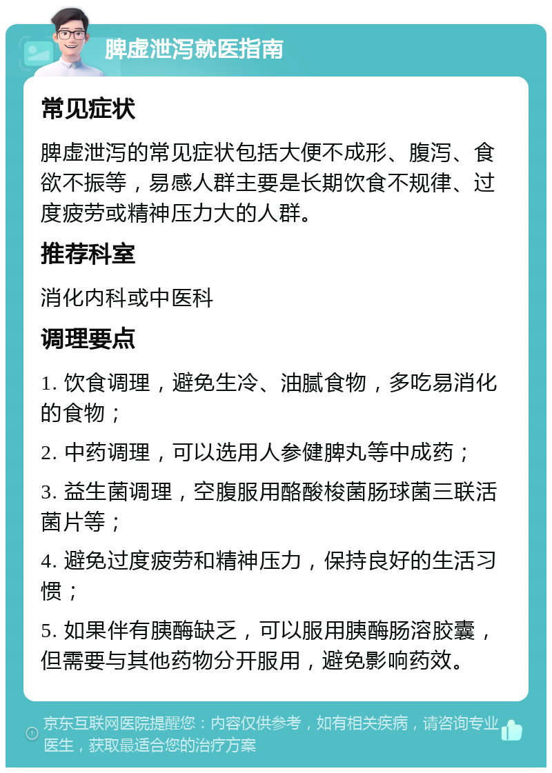 脾虚泄泻就医指南 常见症状 脾虚泄泻的常见症状包括大便不成形、腹泻、食欲不振等，易感人群主要是长期饮食不规律、过度疲劳或精神压力大的人群。 推荐科室 消化内科或中医科 调理要点 1. 饮食调理，避免生冷、油腻食物，多吃易消化的食物； 2. 中药调理，可以选用人参健脾丸等中成药； 3. 益生菌调理，空腹服用酪酸梭菌肠球菌三联活菌片等； 4. 避免过度疲劳和精神压力，保持良好的生活习惯； 5. 如果伴有胰酶缺乏，可以服用胰酶肠溶胶囊，但需要与其他药物分开服用，避免影响药效。