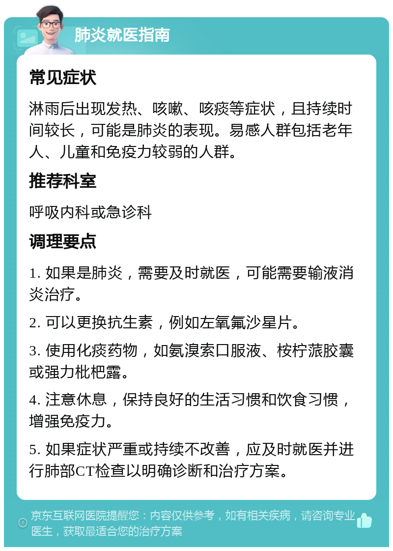 肺炎就医指南 常见症状 淋雨后出现发热、咳嗽、咳痰等症状，且持续时间较长，可能是肺炎的表现。易感人群包括老年人、儿童和免疫力较弱的人群。 推荐科室 呼吸内科或急诊科 调理要点 1. 如果是肺炎，需要及时就医，可能需要输液消炎治疗。 2. 可以更换抗生素，例如左氧氟沙星片。 3. 使用化痰药物，如氨溴索口服液、桉柠蒎胶囊或强力枇杷露。 4. 注意休息，保持良好的生活习惯和饮食习惯，增强免疫力。 5. 如果症状严重或持续不改善，应及时就医并进行肺部CT检查以明确诊断和治疗方案。