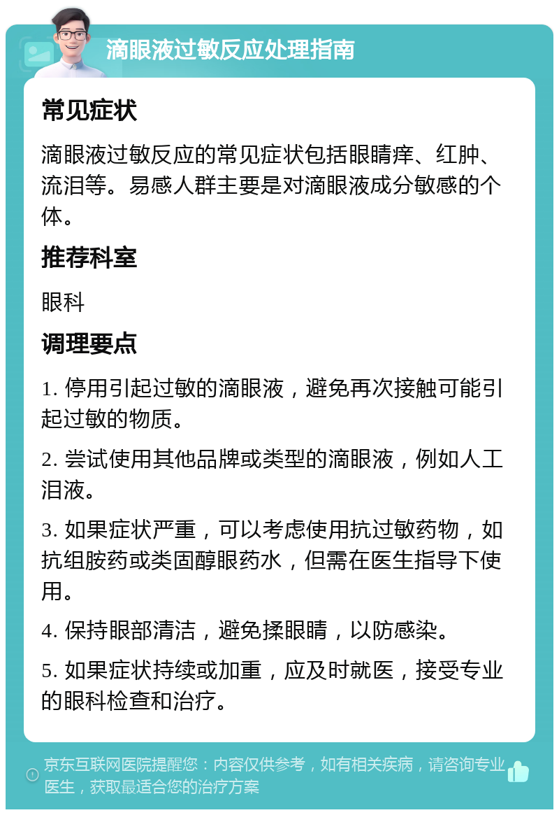 滴眼液过敏反应处理指南 常见症状 滴眼液过敏反应的常见症状包括眼睛痒、红肿、流泪等。易感人群主要是对滴眼液成分敏感的个体。 推荐科室 眼科 调理要点 1. 停用引起过敏的滴眼液，避免再次接触可能引起过敏的物质。 2. 尝试使用其他品牌或类型的滴眼液，例如人工泪液。 3. 如果症状严重，可以考虑使用抗过敏药物，如抗组胺药或类固醇眼药水，但需在医生指导下使用。 4. 保持眼部清洁，避免揉眼睛，以防感染。 5. 如果症状持续或加重，应及时就医，接受专业的眼科检查和治疗。