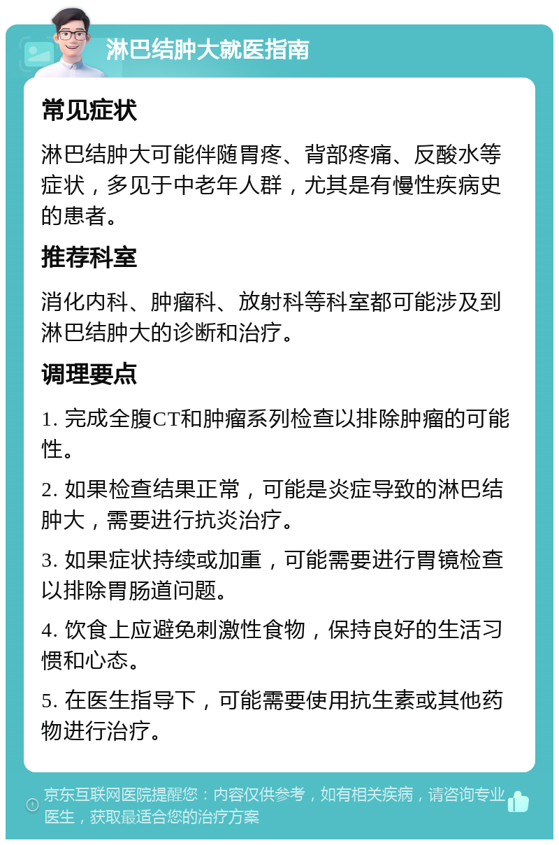 淋巴结肿大就医指南 常见症状 淋巴结肿大可能伴随胃疼、背部疼痛、反酸水等症状，多见于中老年人群，尤其是有慢性疾病史的患者。 推荐科室 消化内科、肿瘤科、放射科等科室都可能涉及到淋巴结肿大的诊断和治疗。 调理要点 1. 完成全腹CT和肿瘤系列检查以排除肿瘤的可能性。 2. 如果检查结果正常，可能是炎症导致的淋巴结肿大，需要进行抗炎治疗。 3. 如果症状持续或加重，可能需要进行胃镜检查以排除胃肠道问题。 4. 饮食上应避免刺激性食物，保持良好的生活习惯和心态。 5. 在医生指导下，可能需要使用抗生素或其他药物进行治疗。