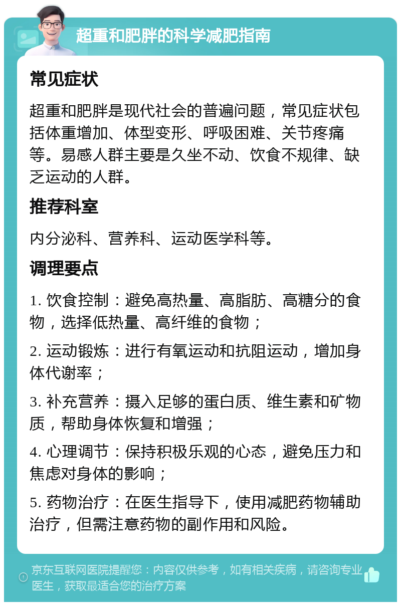 超重和肥胖的科学减肥指南 常见症状 超重和肥胖是现代社会的普遍问题，常见症状包括体重增加、体型变形、呼吸困难、关节疼痛等。易感人群主要是久坐不动、饮食不规律、缺乏运动的人群。 推荐科室 内分泌科、营养科、运动医学科等。 调理要点 1. 饮食控制：避免高热量、高脂肪、高糖分的食物，选择低热量、高纤维的食物； 2. 运动锻炼：进行有氧运动和抗阻运动，增加身体代谢率； 3. 补充营养：摄入足够的蛋白质、维生素和矿物质，帮助身体恢复和增强； 4. 心理调节：保持积极乐观的心态，避免压力和焦虑对身体的影响； 5. 药物治疗：在医生指导下，使用减肥药物辅助治疗，但需注意药物的副作用和风险。