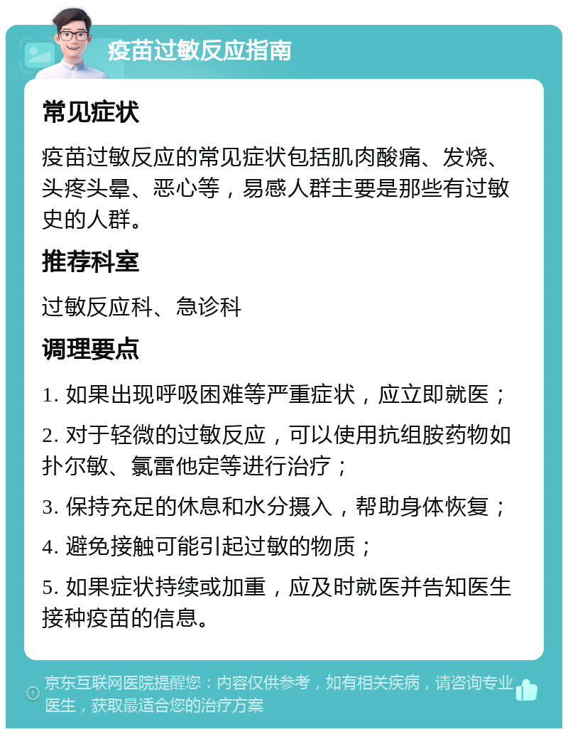 疫苗过敏反应指南 常见症状 疫苗过敏反应的常见症状包括肌肉酸痛、发烧、头疼头晕、恶心等，易感人群主要是那些有过敏史的人群。 推荐科室 过敏反应科、急诊科 调理要点 1. 如果出现呼吸困难等严重症状，应立即就医； 2. 对于轻微的过敏反应，可以使用抗组胺药物如扑尔敏、氯雷他定等进行治疗； 3. 保持充足的休息和水分摄入，帮助身体恢复； 4. 避免接触可能引起过敏的物质； 5. 如果症状持续或加重，应及时就医并告知医生接种疫苗的信息。