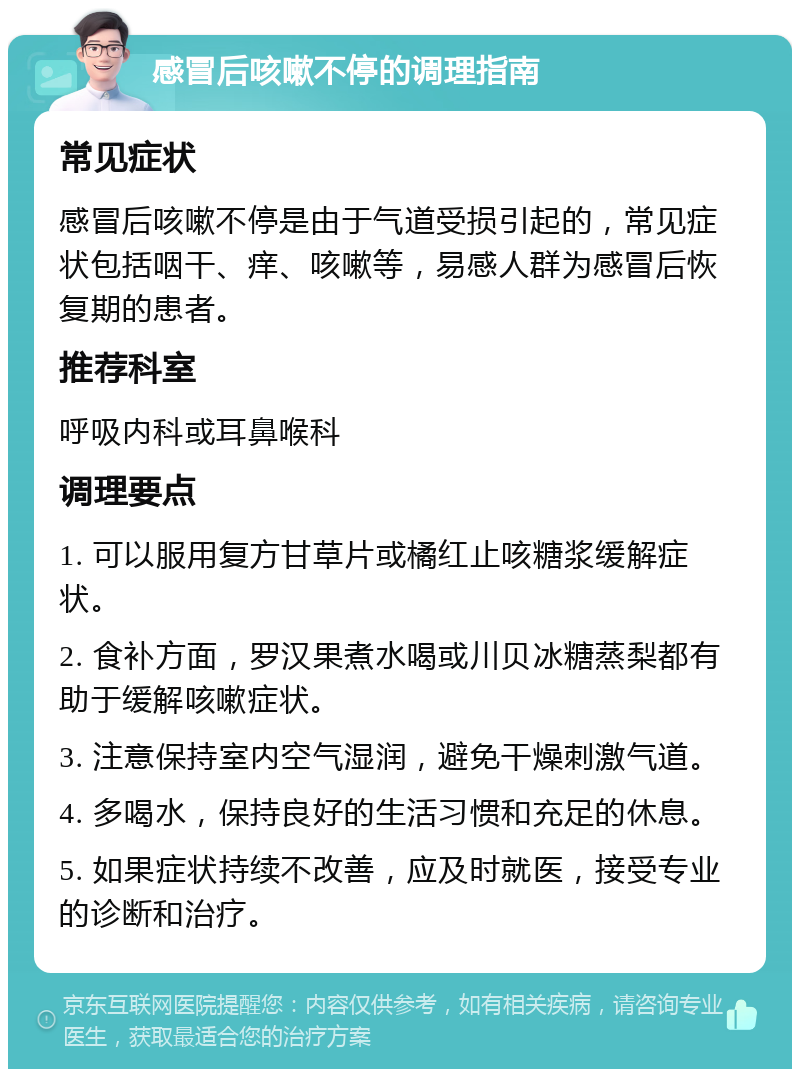 感冒后咳嗽不停的调理指南 常见症状 感冒后咳嗽不停是由于气道受损引起的，常见症状包括咽干、痒、咳嗽等，易感人群为感冒后恢复期的患者。 推荐科室 呼吸内科或耳鼻喉科 调理要点 1. 可以服用复方甘草片或橘红止咳糖浆缓解症状。 2. 食补方面，罗汉果煮水喝或川贝冰糖蒸梨都有助于缓解咳嗽症状。 3. 注意保持室内空气湿润，避免干燥刺激气道。 4. 多喝水，保持良好的生活习惯和充足的休息。 5. 如果症状持续不改善，应及时就医，接受专业的诊断和治疗。