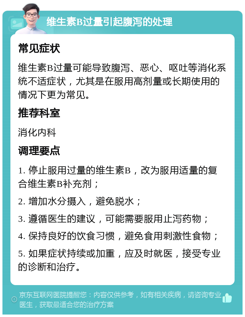 维生素B过量引起腹泻的处理 常见症状 维生素B过量可能导致腹泻、恶心、呕吐等消化系统不适症状，尤其是在服用高剂量或长期使用的情况下更为常见。 推荐科室 消化内科 调理要点 1. 停止服用过量的维生素B，改为服用适量的复合维生素B补充剂； 2. 增加水分摄入，避免脱水； 3. 遵循医生的建议，可能需要服用止泻药物； 4. 保持良好的饮食习惯，避免食用刺激性食物； 5. 如果症状持续或加重，应及时就医，接受专业的诊断和治疗。