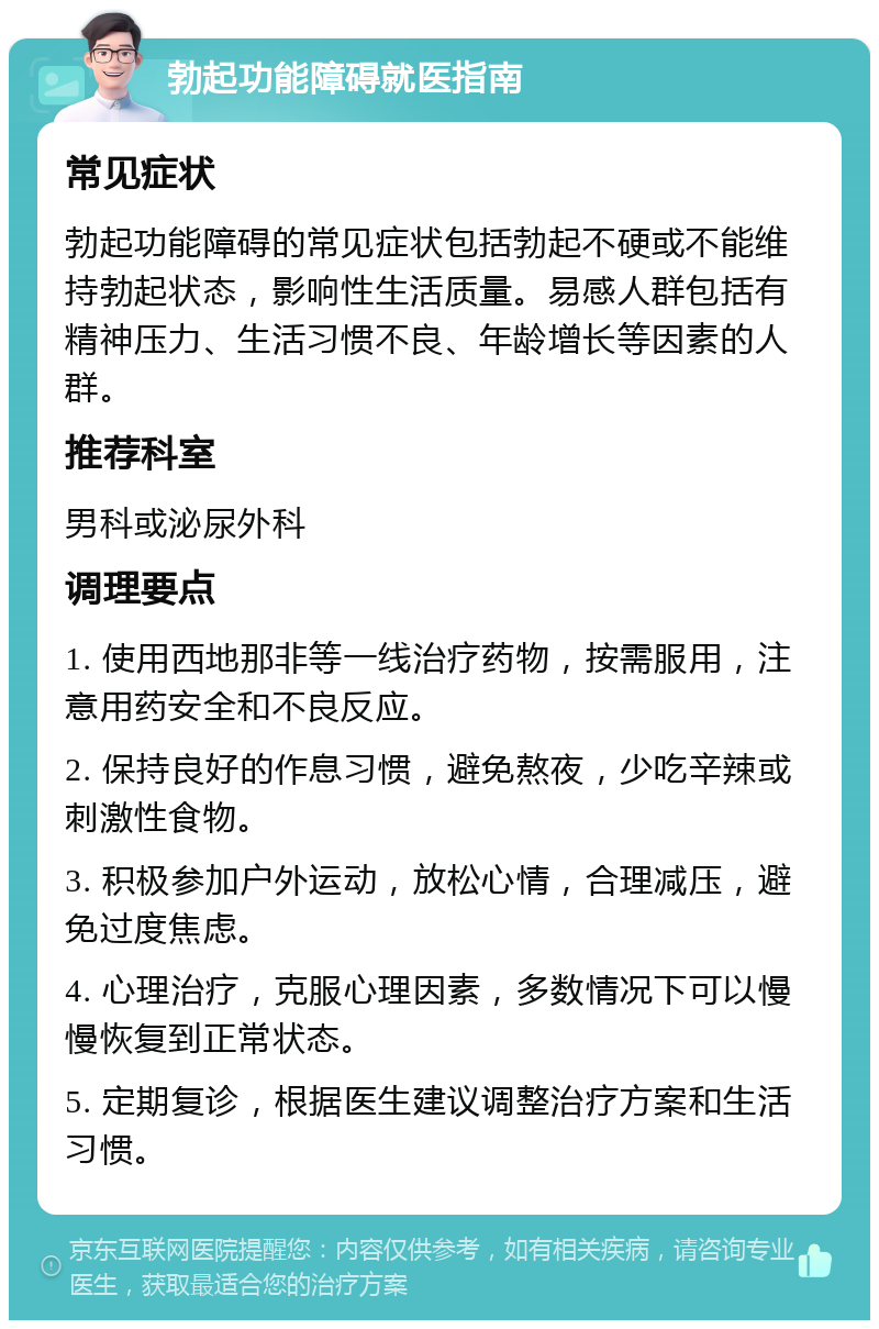 勃起功能障碍就医指南 常见症状 勃起功能障碍的常见症状包括勃起不硬或不能维持勃起状态，影响性生活质量。易感人群包括有精神压力、生活习惯不良、年龄增长等因素的人群。 推荐科室 男科或泌尿外科 调理要点 1. 使用西地那非等一线治疗药物，按需服用，注意用药安全和不良反应。 2. 保持良好的作息习惯，避免熬夜，少吃辛辣或刺激性食物。 3. 积极参加户外运动，放松心情，合理减压，避免过度焦虑。 4. 心理治疗，克服心理因素，多数情况下可以慢慢恢复到正常状态。 5. 定期复诊，根据医生建议调整治疗方案和生活习惯。