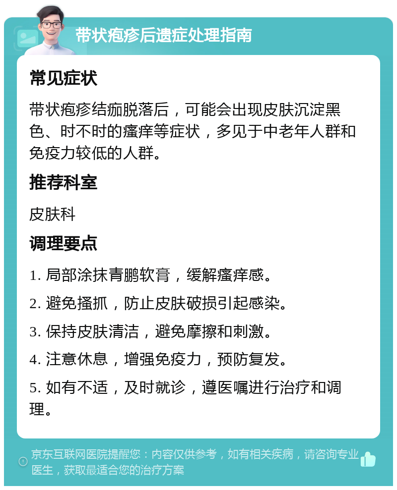 带状疱疹后遗症处理指南 常见症状 带状疱疹结痂脱落后，可能会出现皮肤沉淀黑色、时不时的瘙痒等症状，多见于中老年人群和免疫力较低的人群。 推荐科室 皮肤科 调理要点 1. 局部涂抹青鹏软膏，缓解瘙痒感。 2. 避免搔抓，防止皮肤破损引起感染。 3. 保持皮肤清洁，避免摩擦和刺激。 4. 注意休息，增强免疫力，预防复发。 5. 如有不适，及时就诊，遵医嘱进行治疗和调理。