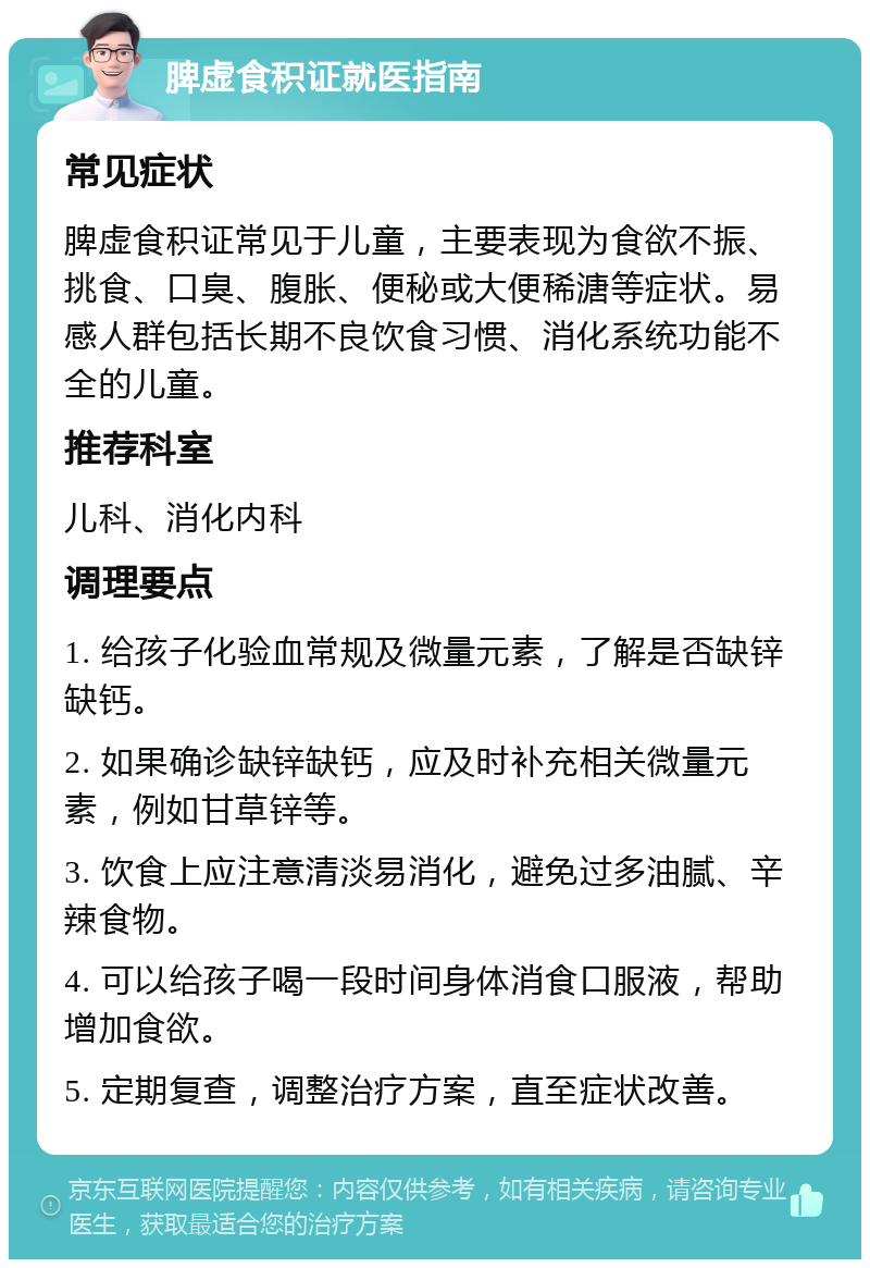 脾虚食积证就医指南 常见症状 脾虚食积证常见于儿童，主要表现为食欲不振、挑食、口臭、腹胀、便秘或大便稀溏等症状。易感人群包括长期不良饮食习惯、消化系统功能不全的儿童。 推荐科室 儿科、消化内科 调理要点 1. 给孩子化验血常规及微量元素，了解是否缺锌缺钙。 2. 如果确诊缺锌缺钙，应及时补充相关微量元素，例如甘草锌等。 3. 饮食上应注意清淡易消化，避免过多油腻、辛辣食物。 4. 可以给孩子喝一段时间身体消食口服液，帮助增加食欲。 5. 定期复查，调整治疗方案，直至症状改善。