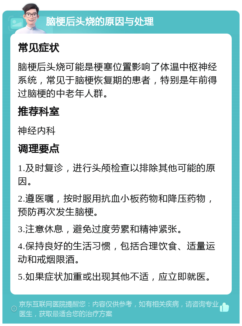 脑梗后头烧的原因与处理 常见症状 脑梗后头烧可能是梗塞位置影响了体温中枢神经系统，常见于脑梗恢复期的患者，特别是年前得过脑梗的中老年人群。 推荐科室 神经内科 调理要点 1.及时复诊，进行头颅检查以排除其他可能的原因。 2.遵医嘱，按时服用抗血小板药物和降压药物，预防再次发生脑梗。 3.注意休息，避免过度劳累和精神紧张。 4.保持良好的生活习惯，包括合理饮食、适量运动和戒烟限酒。 5.如果症状加重或出现其他不适，应立即就医。