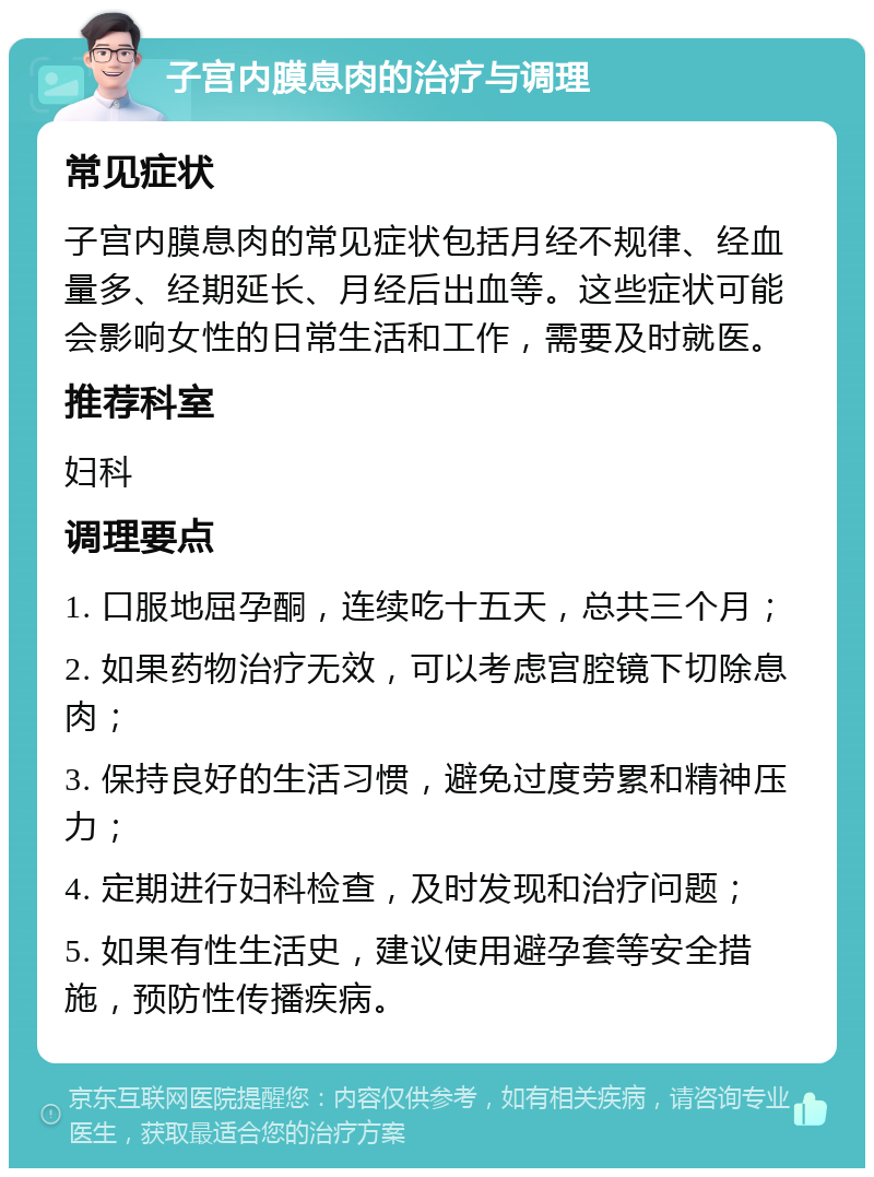 子宫内膜息肉的治疗与调理 常见症状 子宫内膜息肉的常见症状包括月经不规律、经血量多、经期延长、月经后出血等。这些症状可能会影响女性的日常生活和工作，需要及时就医。 推荐科室 妇科 调理要点 1. 口服地屈孕酮，连续吃十五天，总共三个月； 2. 如果药物治疗无效，可以考虑宫腔镜下切除息肉； 3. 保持良好的生活习惯，避免过度劳累和精神压力； 4. 定期进行妇科检查，及时发现和治疗问题； 5. 如果有性生活史，建议使用避孕套等安全措施，预防性传播疾病。