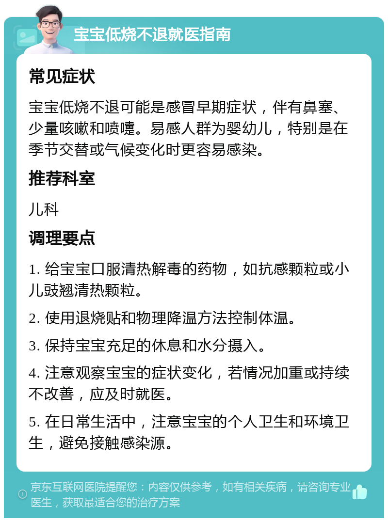 宝宝低烧不退就医指南 常见症状 宝宝低烧不退可能是感冒早期症状，伴有鼻塞、少量咳嗽和喷嚏。易感人群为婴幼儿，特别是在季节交替或气候变化时更容易感染。 推荐科室 儿科 调理要点 1. 给宝宝口服清热解毒的药物，如抗感颗粒或小儿豉翘清热颗粒。 2. 使用退烧贴和物理降温方法控制体温。 3. 保持宝宝充足的休息和水分摄入。 4. 注意观察宝宝的症状变化，若情况加重或持续不改善，应及时就医。 5. 在日常生活中，注意宝宝的个人卫生和环境卫生，避免接触感染源。