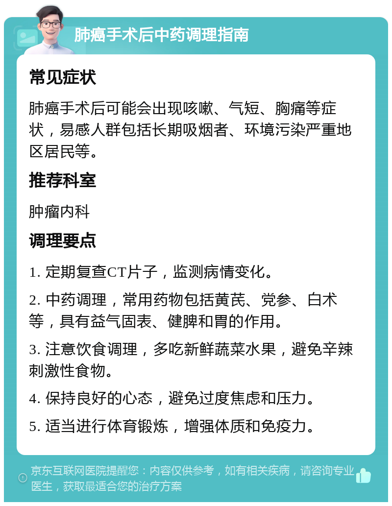 肺癌手术后中药调理指南 常见症状 肺癌手术后可能会出现咳嗽、气短、胸痛等症状，易感人群包括长期吸烟者、环境污染严重地区居民等。 推荐科室 肿瘤内科 调理要点 1. 定期复查CT片子，监测病情变化。 2. 中药调理，常用药物包括黄芪、党参、白术等，具有益气固表、健脾和胃的作用。 3. 注意饮食调理，多吃新鲜蔬菜水果，避免辛辣刺激性食物。 4. 保持良好的心态，避免过度焦虑和压力。 5. 适当进行体育锻炼，增强体质和免疫力。