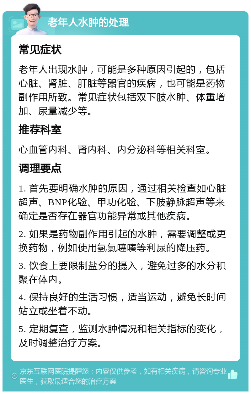 老年人水肿的处理 常见症状 老年人出现水肿，可能是多种原因引起的，包括心脏、肾脏、肝脏等器官的疾病，也可能是药物副作用所致。常见症状包括双下肢水肿、体重增加、尿量减少等。 推荐科室 心血管内科、肾内科、内分泌科等相关科室。 调理要点 1. 首先要明确水肿的原因，通过相关检查如心脏超声、BNP化验、甲功化验、下肢静脉超声等来确定是否存在器官功能异常或其他疾病。 2. 如果是药物副作用引起的水肿，需要调整或更换药物，例如使用氢氯噻嗪等利尿的降压药。 3. 饮食上要限制盐分的摄入，避免过多的水分积聚在体内。 4. 保持良好的生活习惯，适当运动，避免长时间站立或坐着不动。 5. 定期复查，监测水肿情况和相关指标的变化，及时调整治疗方案。