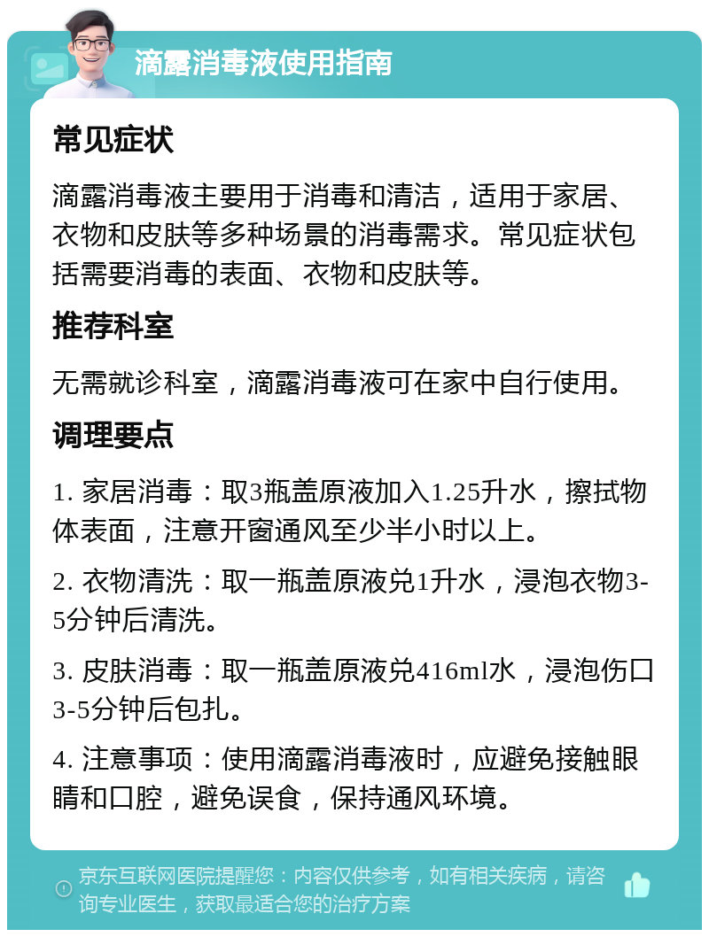 滴露消毒液使用指南 常见症状 滴露消毒液主要用于消毒和清洁，适用于家居、衣物和皮肤等多种场景的消毒需求。常见症状包括需要消毒的表面、衣物和皮肤等。 推荐科室 无需就诊科室，滴露消毒液可在家中自行使用。 调理要点 1. 家居消毒：取3瓶盖原液加入1.25升水，擦拭物体表面，注意开窗通风至少半小时以上。 2. 衣物清洗：取一瓶盖原液兑1升水，浸泡衣物3-5分钟后清洗。 3. 皮肤消毒：取一瓶盖原液兑416ml水，浸泡伤口3-5分钟后包扎。 4. 注意事项：使用滴露消毒液时，应避免接触眼睛和口腔，避免误食，保持通风环境。