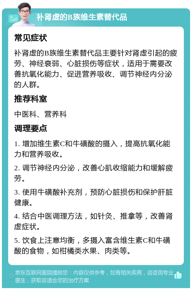 补肾虚的B族维生素替代品 常见症状 补肾虚的B族维生素替代品主要针对肾虚引起的疲劳、神经衰弱、心脏损伤等症状，适用于需要改善抗氧化能力、促进营养吸收、调节神经内分泌的人群。 推荐科室 中医科、营养科 调理要点 1. 增加维生素C和牛磺酸的摄入，提高抗氧化能力和营养吸收。 2. 调节神经内分泌，改善心肌收缩能力和缓解疲劳。 3. 使用牛磺酸补充剂，预防心脏损伤和保护肝脏健康。 4. 结合中医调理方法，如针灸、推拿等，改善肾虚症状。 5. 饮食上注意均衡，多摄入富含维生素C和牛磺酸的食物，如柑橘类水果、肉类等。