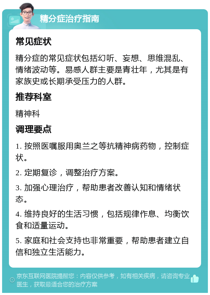 精分症治疗指南 常见症状 精分症的常见症状包括幻听、妄想、思维混乱、情绪波动等。易感人群主要是青壮年，尤其是有家族史或长期承受压力的人群。 推荐科室 精神科 调理要点 1. 按照医嘱服用奥兰之等抗精神病药物，控制症状。 2. 定期复诊，调整治疗方案。 3. 加强心理治疗，帮助患者改善认知和情绪状态。 4. 维持良好的生活习惯，包括规律作息、均衡饮食和适量运动。 5. 家庭和社会支持也非常重要，帮助患者建立自信和独立生活能力。