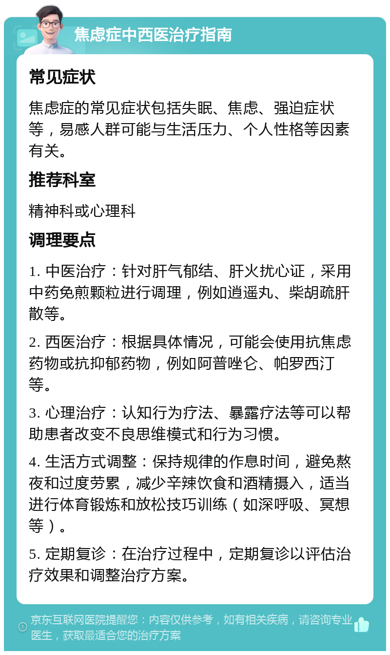 焦虑症中西医治疗指南 常见症状 焦虑症的常见症状包括失眠、焦虑、强迫症状等，易感人群可能与生活压力、个人性格等因素有关。 推荐科室 精神科或心理科 调理要点 1. 中医治疗：针对肝气郁结、肝火扰心证，采用中药免煎颗粒进行调理，例如逍遥丸、柴胡疏肝散等。 2. 西医治疗：根据具体情况，可能会使用抗焦虑药物或抗抑郁药物，例如阿普唑仑、帕罗西汀等。 3. 心理治疗：认知行为疗法、暴露疗法等可以帮助患者改变不良思维模式和行为习惯。 4. 生活方式调整：保持规律的作息时间，避免熬夜和过度劳累，减少辛辣饮食和酒精摄入，适当进行体育锻炼和放松技巧训练（如深呼吸、冥想等）。 5. 定期复诊：在治疗过程中，定期复诊以评估治疗效果和调整治疗方案。