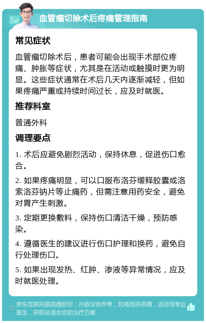 血管瘤切除术后疼痛管理指南 常见症状 血管瘤切除术后，患者可能会出现手术部位疼痛、肿胀等症状，尤其是在活动或触摸时更为明显。这些症状通常在术后几天内逐渐减轻，但如果疼痛严重或持续时间过长，应及时就医。 推荐科室 普通外科 调理要点 1. 术后应避免剧烈活动，保持休息，促进伤口愈合。 2. 如果疼痛明显，可以口服布洛芬缓释胶囊或洛索洛芬钠片等止痛药，但需注意用药安全，避免对胃产生刺激。 3. 定期更换敷料，保持伤口清洁干燥，预防感染。 4. 遵循医生的建议进行伤口护理和换药，避免自行处理伤口。 5. 如果出现发热、红肿、渗液等异常情况，应及时就医处理。