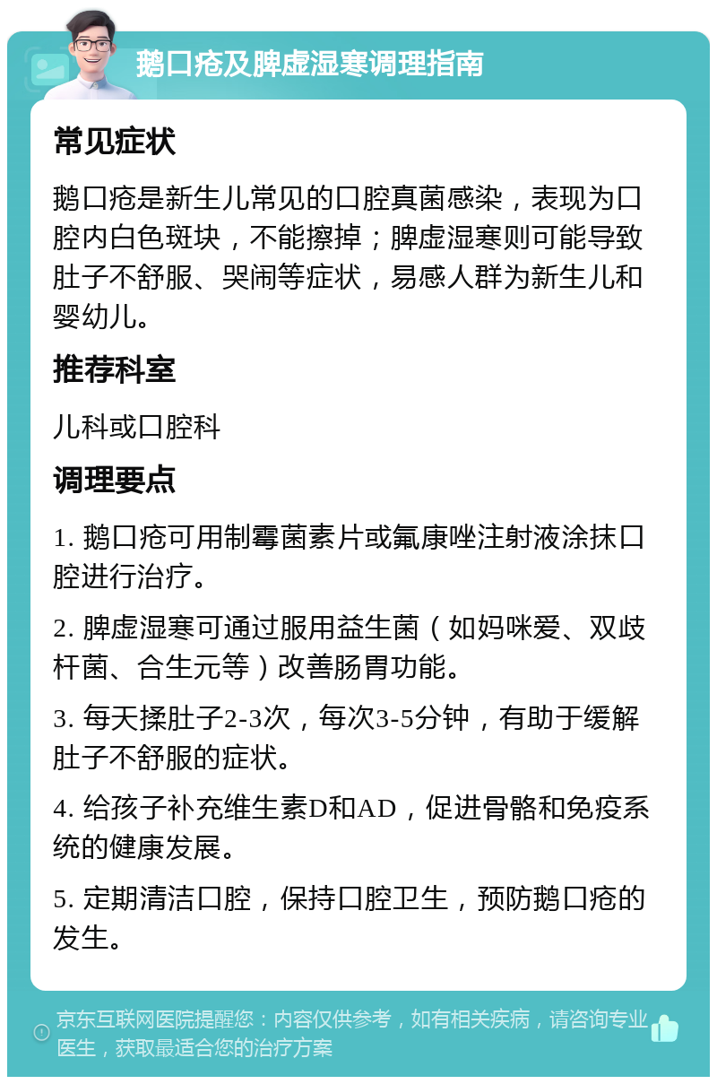 鹅口疮及脾虚湿寒调理指南 常见症状 鹅口疮是新生儿常见的口腔真菌感染，表现为口腔内白色斑块，不能擦掉；脾虚湿寒则可能导致肚子不舒服、哭闹等症状，易感人群为新生儿和婴幼儿。 推荐科室 儿科或口腔科 调理要点 1. 鹅口疮可用制霉菌素片或氟康唑注射液涂抹口腔进行治疗。 2. 脾虚湿寒可通过服用益生菌（如妈咪爱、双歧杆菌、合生元等）改善肠胃功能。 3. 每天揉肚子2-3次，每次3-5分钟，有助于缓解肚子不舒服的症状。 4. 给孩子补充维生素D和AD，促进骨骼和免疫系统的健康发展。 5. 定期清洁口腔，保持口腔卫生，预防鹅口疮的发生。