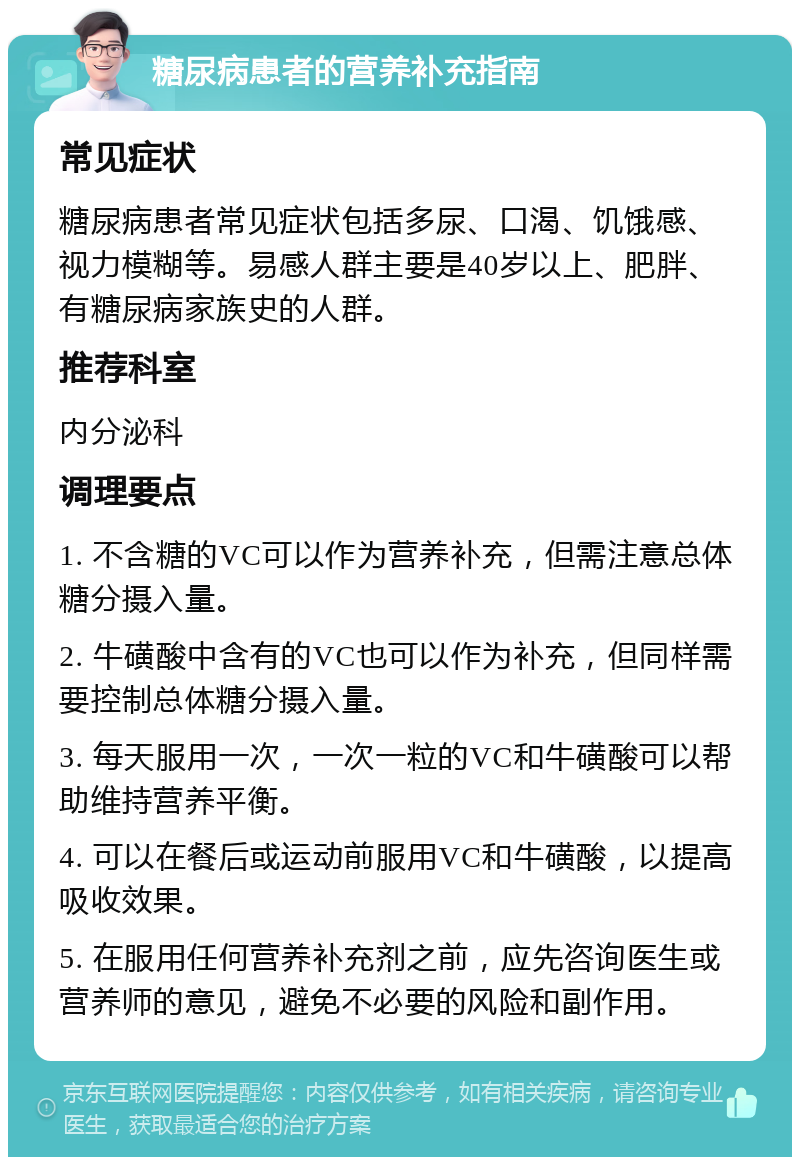 糖尿病患者的营养补充指南 常见症状 糖尿病患者常见症状包括多尿、口渴、饥饿感、视力模糊等。易感人群主要是40岁以上、肥胖、有糖尿病家族史的人群。 推荐科室 内分泌科 调理要点 1. 不含糖的VC可以作为营养补充，但需注意总体糖分摄入量。 2. 牛磺酸中含有的VC也可以作为补充，但同样需要控制总体糖分摄入量。 3. 每天服用一次，一次一粒的VC和牛磺酸可以帮助维持营养平衡。 4. 可以在餐后或运动前服用VC和牛磺酸，以提高吸收效果。 5. 在服用任何营养补充剂之前，应先咨询医生或营养师的意见，避免不必要的风险和副作用。