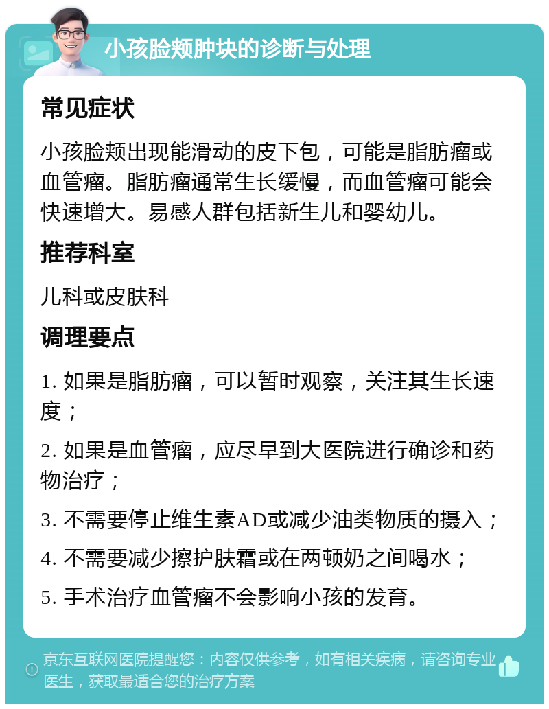 小孩脸颊肿块的诊断与处理 常见症状 小孩脸颊出现能滑动的皮下包，可能是脂肪瘤或血管瘤。脂肪瘤通常生长缓慢，而血管瘤可能会快速增大。易感人群包括新生儿和婴幼儿。 推荐科室 儿科或皮肤科 调理要点 1. 如果是脂肪瘤，可以暂时观察，关注其生长速度； 2. 如果是血管瘤，应尽早到大医院进行确诊和药物治疗； 3. 不需要停止维生素AD或减少油类物质的摄入； 4. 不需要减少擦护肤霜或在两顿奶之间喝水； 5. 手术治疗血管瘤不会影响小孩的发育。