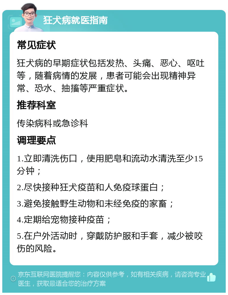 狂犬病就医指南 常见症状 狂犬病的早期症状包括发热、头痛、恶心、呕吐等，随着病情的发展，患者可能会出现精神异常、恐水、抽搐等严重症状。 推荐科室 传染病科或急诊科 调理要点 1.立即清洗伤口，使用肥皂和流动水清洗至少15分钟； 2.尽快接种狂犬疫苗和人免疫球蛋白； 3.避免接触野生动物和未经免疫的家畜； 4.定期给宠物接种疫苗； 5.在户外活动时，穿戴防护服和手套，减少被咬伤的风险。