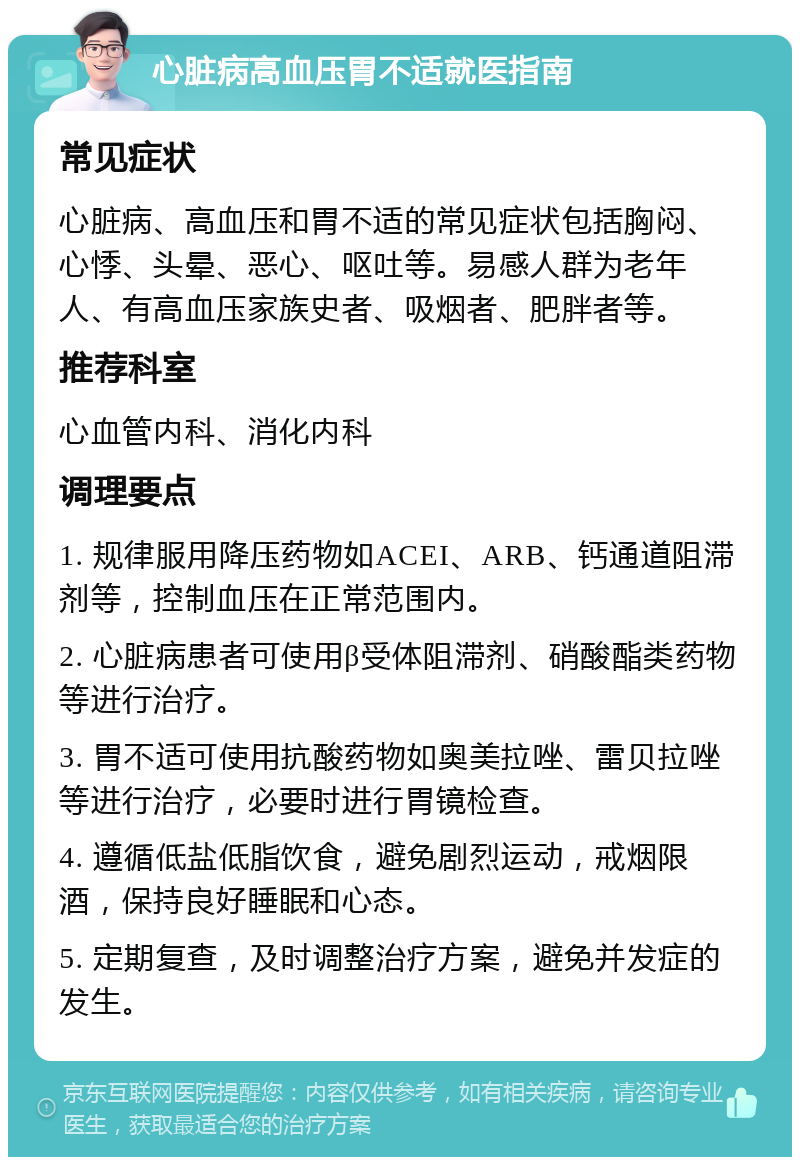 心脏病高血压胃不适就医指南 常见症状 心脏病、高血压和胃不适的常见症状包括胸闷、心悸、头晕、恶心、呕吐等。易感人群为老年人、有高血压家族史者、吸烟者、肥胖者等。 推荐科室 心血管内科、消化内科 调理要点 1. 规律服用降压药物如ACEI、ARB、钙通道阻滞剂等，控制血压在正常范围内。 2. 心脏病患者可使用β受体阻滞剂、硝酸酯类药物等进行治疗。 3. 胃不适可使用抗酸药物如奥美拉唑、雷贝拉唑等进行治疗，必要时进行胃镜检查。 4. 遵循低盐低脂饮食，避免剧烈运动，戒烟限酒，保持良好睡眠和心态。 5. 定期复查，及时调整治疗方案，避免并发症的发生。