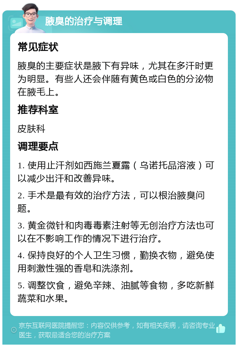 腋臭的治疗与调理 常见症状 腋臭的主要症状是腋下有异味，尤其在多汗时更为明显。有些人还会伴随有黄色或白色的分泌物在腋毛上。 推荐科室 皮肤科 调理要点 1. 使用止汗剂如西施兰夏露（乌诺托品溶液）可以减少出汗和改善异味。 2. 手术是最有效的治疗方法，可以根治腋臭问题。 3. 黄金微针和肉毒毒素注射等无创治疗方法也可以在不影响工作的情况下进行治疗。 4. 保持良好的个人卫生习惯，勤换衣物，避免使用刺激性强的香皂和洗涤剂。 5. 调整饮食，避免辛辣、油腻等食物，多吃新鲜蔬菜和水果。