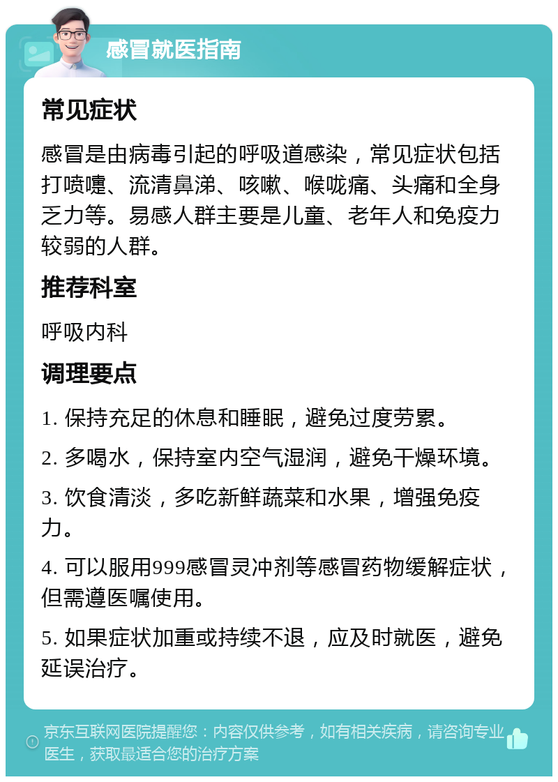 感冒就医指南 常见症状 感冒是由病毒引起的呼吸道感染，常见症状包括打喷嚏、流清鼻涕、咳嗽、喉咙痛、头痛和全身乏力等。易感人群主要是儿童、老年人和免疫力较弱的人群。 推荐科室 呼吸内科 调理要点 1. 保持充足的休息和睡眠，避免过度劳累。 2. 多喝水，保持室内空气湿润，避免干燥环境。 3. 饮食清淡，多吃新鲜蔬菜和水果，增强免疫力。 4. 可以服用999感冒灵冲剂等感冒药物缓解症状，但需遵医嘱使用。 5. 如果症状加重或持续不退，应及时就医，避免延误治疗。