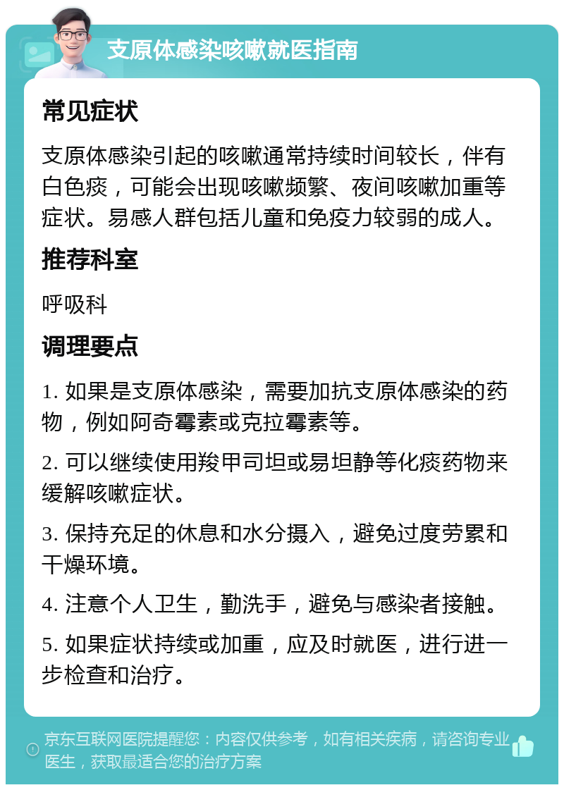 支原体感染咳嗽就医指南 常见症状 支原体感染引起的咳嗽通常持续时间较长，伴有白色痰，可能会出现咳嗽频繁、夜间咳嗽加重等症状。易感人群包括儿童和免疫力较弱的成人。 推荐科室 呼吸科 调理要点 1. 如果是支原体感染，需要加抗支原体感染的药物，例如阿奇霉素或克拉霉素等。 2. 可以继续使用羧甲司坦或易坦静等化痰药物来缓解咳嗽症状。 3. 保持充足的休息和水分摄入，避免过度劳累和干燥环境。 4. 注意个人卫生，勤洗手，避免与感染者接触。 5. 如果症状持续或加重，应及时就医，进行进一步检查和治疗。