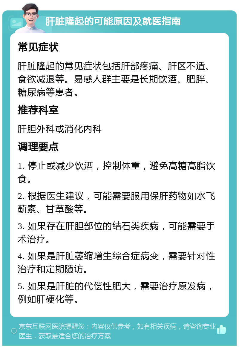 肝脏隆起的可能原因及就医指南 常见症状 肝脏隆起的常见症状包括肝部疼痛、肝区不适、食欲减退等。易感人群主要是长期饮酒、肥胖、糖尿病等患者。 推荐科室 肝胆外科或消化内科 调理要点 1. 停止或减少饮酒，控制体重，避免高糖高脂饮食。 2. 根据医生建议，可能需要服用保肝药物如水飞蓟素、甘草酸等。 3. 如果存在肝胆部位的结石类疾病，可能需要手术治疗。 4. 如果是肝脏萎缩增生综合症病变，需要针对性治疗和定期随访。 5. 如果是肝脏的代偿性肥大，需要治疗原发病，例如肝硬化等。