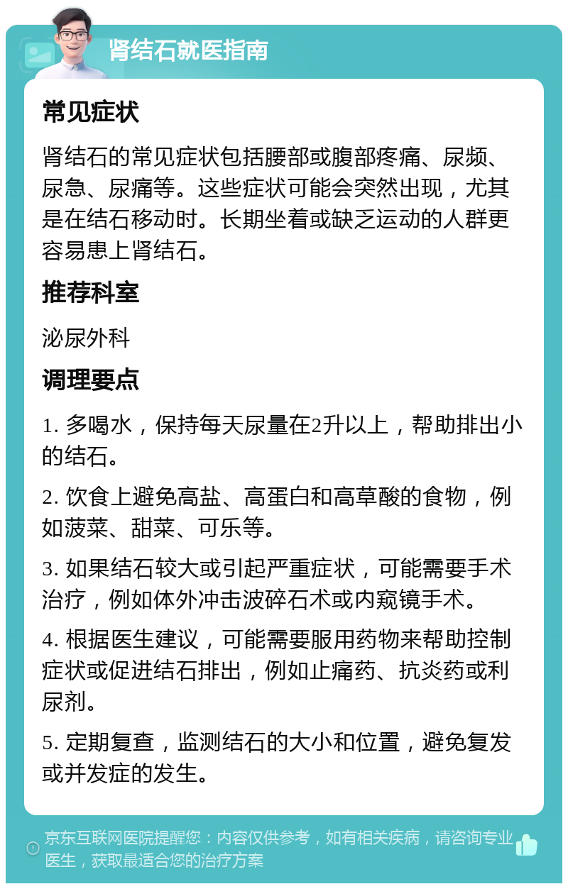 肾结石就医指南 常见症状 肾结石的常见症状包括腰部或腹部疼痛、尿频、尿急、尿痛等。这些症状可能会突然出现，尤其是在结石移动时。长期坐着或缺乏运动的人群更容易患上肾结石。 推荐科室 泌尿外科 调理要点 1. 多喝水，保持每天尿量在2升以上，帮助排出小的结石。 2. 饮食上避免高盐、高蛋白和高草酸的食物，例如菠菜、甜菜、可乐等。 3. 如果结石较大或引起严重症状，可能需要手术治疗，例如体外冲击波碎石术或内窥镜手术。 4. 根据医生建议，可能需要服用药物来帮助控制症状或促进结石排出，例如止痛药、抗炎药或利尿剂。 5. 定期复查，监测结石的大小和位置，避免复发或并发症的发生。