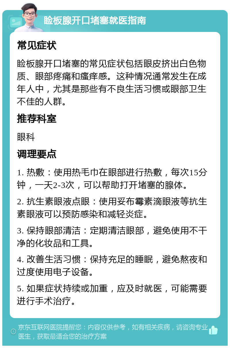 睑板腺开口堵塞就医指南 常见症状 睑板腺开口堵塞的常见症状包括眼皮挤出白色物质、眼部疼痛和瘙痒感。这种情况通常发生在成年人中，尤其是那些有不良生活习惯或眼部卫生不佳的人群。 推荐科室 眼科 调理要点 1. 热敷：使用热毛巾在眼部进行热敷，每次15分钟，一天2-3次，可以帮助打开堵塞的腺体。 2. 抗生素眼液点眼：使用妥布霉素滴眼液等抗生素眼液可以预防感染和减轻炎症。 3. 保持眼部清洁：定期清洁眼部，避免使用不干净的化妆品和工具。 4. 改善生活习惯：保持充足的睡眠，避免熬夜和过度使用电子设备。 5. 如果症状持续或加重，应及时就医，可能需要进行手术治疗。