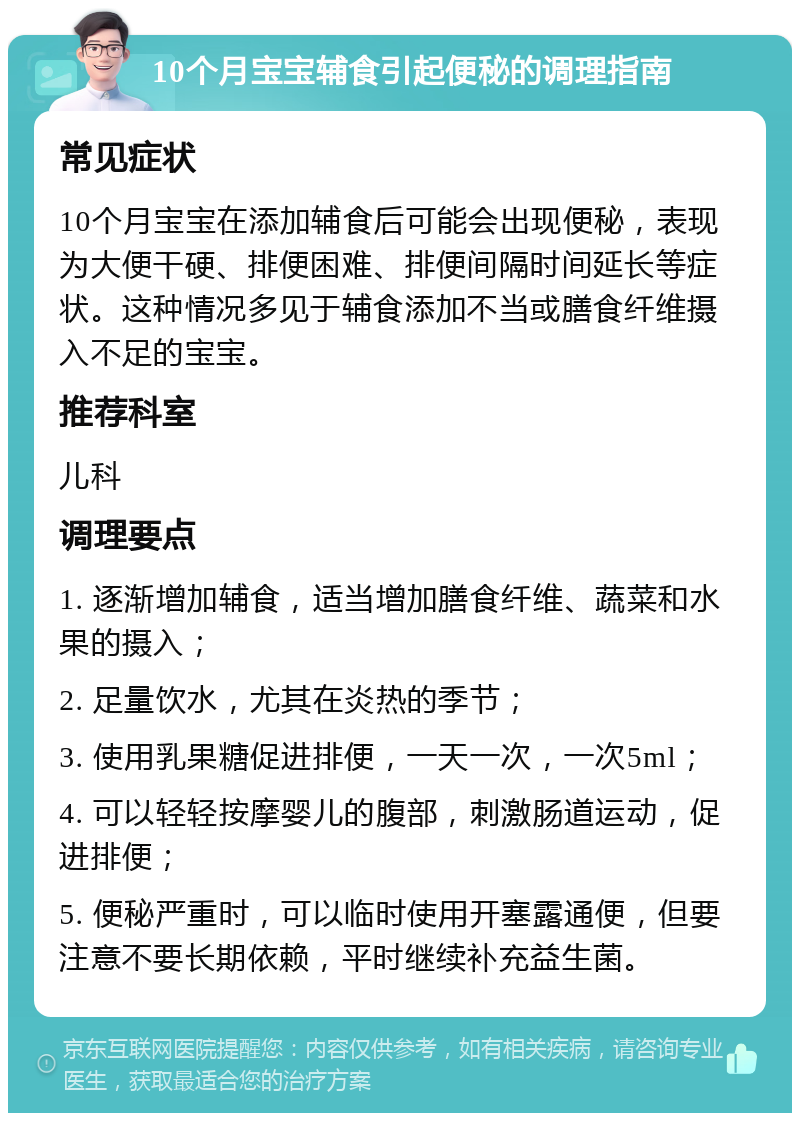 10个月宝宝辅食引起便秘的调理指南 常见症状 10个月宝宝在添加辅食后可能会出现便秘，表现为大便干硬、排便困难、排便间隔时间延长等症状。这种情况多见于辅食添加不当或膳食纤维摄入不足的宝宝。 推荐科室 儿科 调理要点 1. 逐渐增加辅食，适当增加膳食纤维、蔬菜和水果的摄入； 2. 足量饮水，尤其在炎热的季节； 3. 使用乳果糖促进排便，一天一次，一次5ml； 4. 可以轻轻按摩婴儿的腹部，刺激肠道运动，促进排便； 5. 便秘严重时，可以临时使用开塞露通便，但要注意不要长期依赖，平时继续补充益生菌。