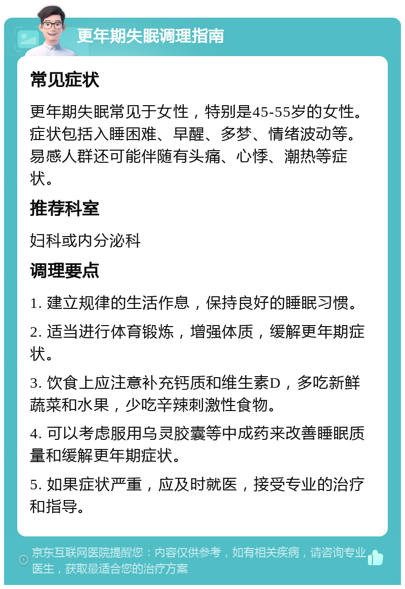 更年期失眠调理指南 常见症状 更年期失眠常见于女性，特别是45-55岁的女性。症状包括入睡困难、早醒、多梦、情绪波动等。易感人群还可能伴随有头痛、心悸、潮热等症状。 推荐科室 妇科或内分泌科 调理要点 1. 建立规律的生活作息，保持良好的睡眠习惯。 2. 适当进行体育锻炼，增强体质，缓解更年期症状。 3. 饮食上应注意补充钙质和维生素D，多吃新鲜蔬菜和水果，少吃辛辣刺激性食物。 4. 可以考虑服用乌灵胶囊等中成药来改善睡眠质量和缓解更年期症状。 5. 如果症状严重，应及时就医，接受专业的治疗和指导。