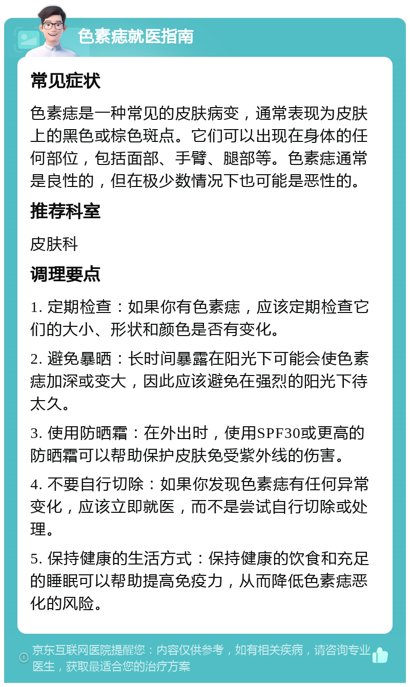 色素痣就医指南 常见症状 色素痣是一种常见的皮肤病变，通常表现为皮肤上的黑色或棕色斑点。它们可以出现在身体的任何部位，包括面部、手臂、腿部等。色素痣通常是良性的，但在极少数情况下也可能是恶性的。 推荐科室 皮肤科 调理要点 1. 定期检查：如果你有色素痣，应该定期检查它们的大小、形状和颜色是否有变化。 2. 避免暴晒：长时间暴露在阳光下可能会使色素痣加深或变大，因此应该避免在强烈的阳光下待太久。 3. 使用防晒霜：在外出时，使用SPF30或更高的防晒霜可以帮助保护皮肤免受紫外线的伤害。 4. 不要自行切除：如果你发现色素痣有任何异常变化，应该立即就医，而不是尝试自行切除或处理。 5. 保持健康的生活方式：保持健康的饮食和充足的睡眠可以帮助提高免疫力，从而降低色素痣恶化的风险。