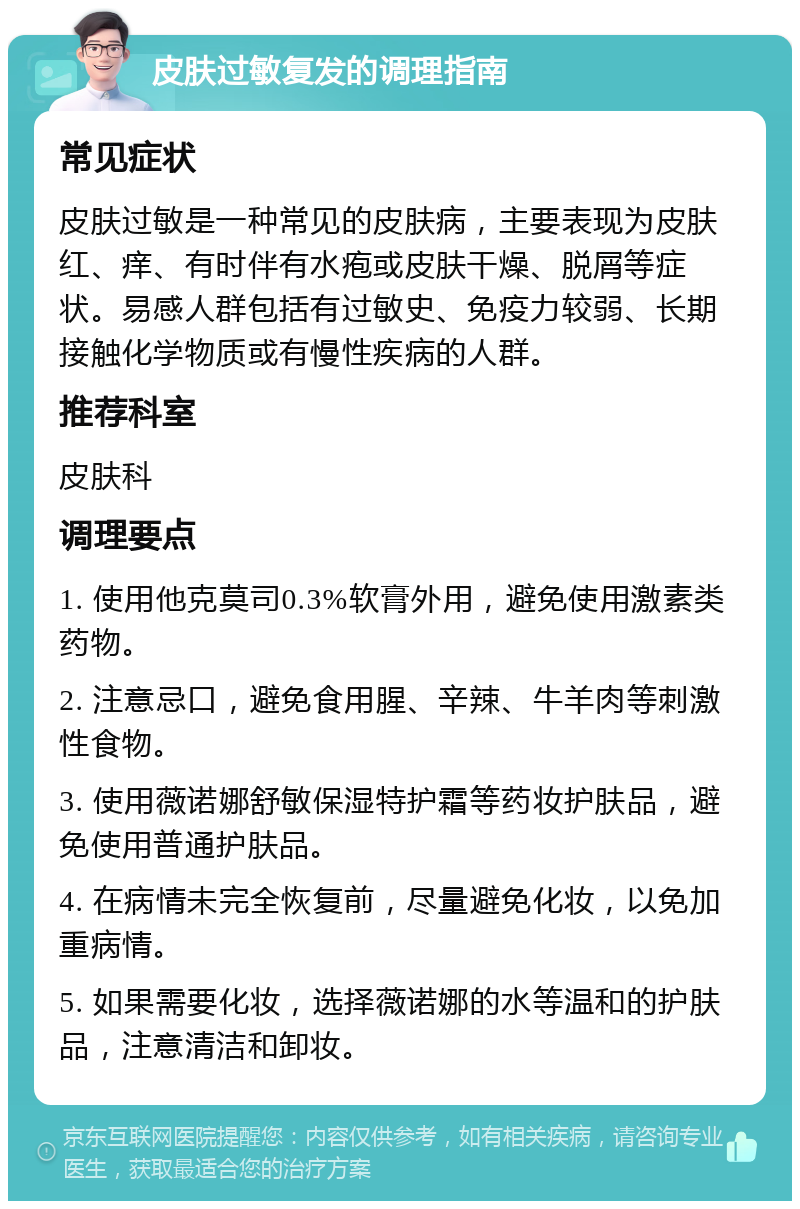 皮肤过敏复发的调理指南 常见症状 皮肤过敏是一种常见的皮肤病，主要表现为皮肤红、痒、有时伴有水疱或皮肤干燥、脱屑等症状。易感人群包括有过敏史、免疫力较弱、长期接触化学物质或有慢性疾病的人群。 推荐科室 皮肤科 调理要点 1. 使用他克莫司0.3%软膏外用，避免使用激素类药物。 2. 注意忌口，避免食用腥、辛辣、牛羊肉等刺激性食物。 3. 使用薇诺娜舒敏保湿特护霜等药妆护肤品，避免使用普通护肤品。 4. 在病情未完全恢复前，尽量避免化妆，以免加重病情。 5. 如果需要化妆，选择薇诺娜的水等温和的护肤品，注意清洁和卸妆。