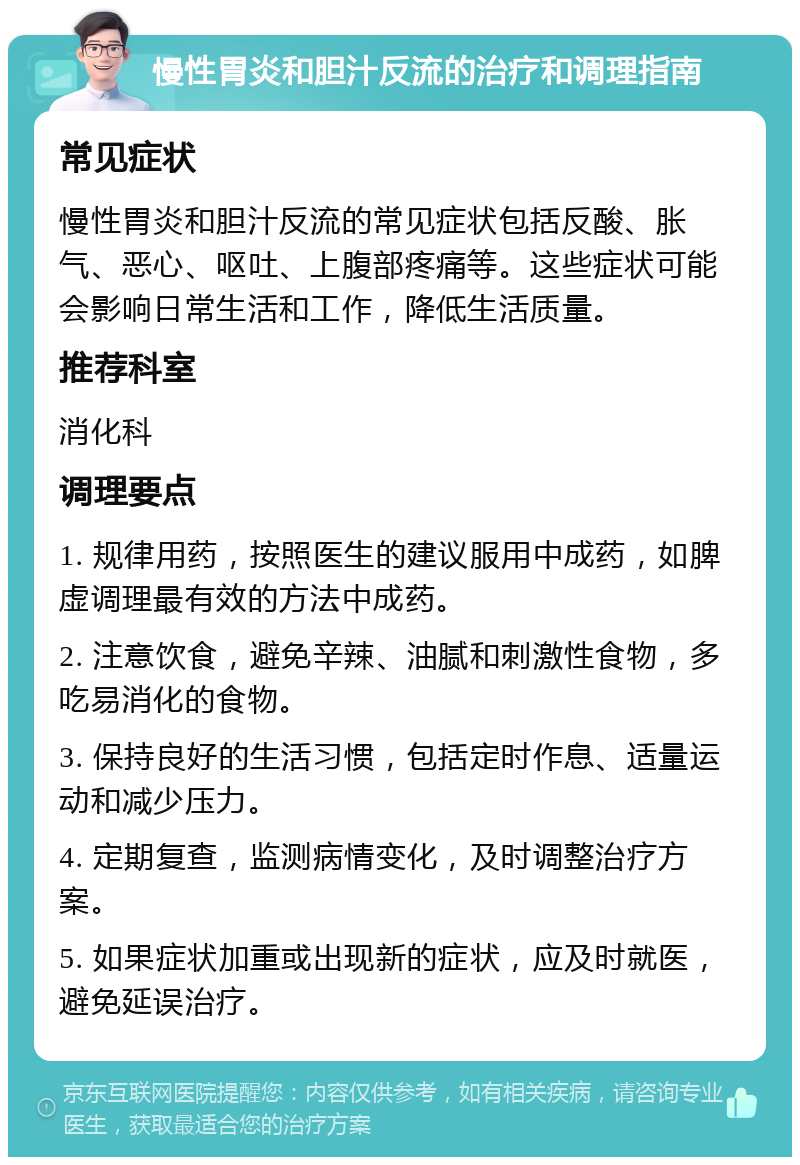 慢性胃炎和胆汁反流的治疗和调理指南 常见症状 慢性胃炎和胆汁反流的常见症状包括反酸、胀气、恶心、呕吐、上腹部疼痛等。这些症状可能会影响日常生活和工作，降低生活质量。 推荐科室 消化科 调理要点 1. 规律用药，按照医生的建议服用中成药，如脾虚调理最有效的方法中成药。 2. 注意饮食，避免辛辣、油腻和刺激性食物，多吃易消化的食物。 3. 保持良好的生活习惯，包括定时作息、适量运动和减少压力。 4. 定期复查，监测病情变化，及时调整治疗方案。 5. 如果症状加重或出现新的症状，应及时就医，避免延误治疗。