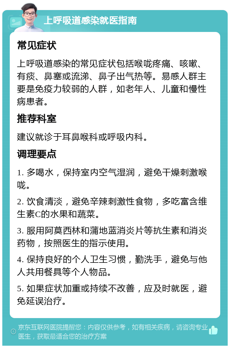 上呼吸道感染就医指南 常见症状 上呼吸道感染的常见症状包括喉咙疼痛、咳嗽、有痰、鼻塞或流涕、鼻子出气热等。易感人群主要是免疫力较弱的人群，如老年人、儿童和慢性病患者。 推荐科室 建议就诊于耳鼻喉科或呼吸内科。 调理要点 1. 多喝水，保持室内空气湿润，避免干燥刺激喉咙。 2. 饮食清淡，避免辛辣刺激性食物，多吃富含维生素C的水果和蔬菜。 3. 服用阿莫西林和蒲地蓝消炎片等抗生素和消炎药物，按照医生的指示使用。 4. 保持良好的个人卫生习惯，勤洗手，避免与他人共用餐具等个人物品。 5. 如果症状加重或持续不改善，应及时就医，避免延误治疗。