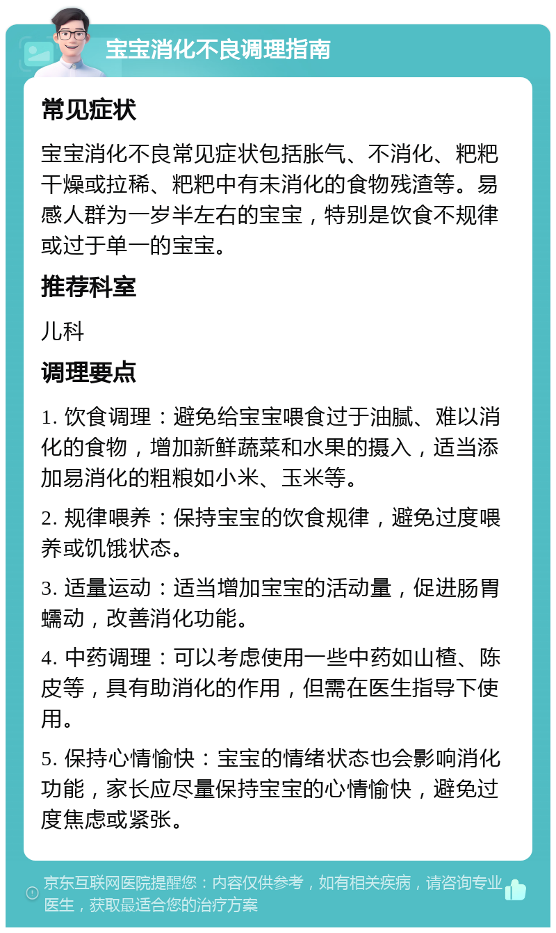 宝宝消化不良调理指南 常见症状 宝宝消化不良常见症状包括胀气、不消化、粑粑干燥或拉稀、粑粑中有未消化的食物残渣等。易感人群为一岁半左右的宝宝，特别是饮食不规律或过于单一的宝宝。 推荐科室 儿科 调理要点 1. 饮食调理：避免给宝宝喂食过于油腻、难以消化的食物，增加新鲜蔬菜和水果的摄入，适当添加易消化的粗粮如小米、玉米等。 2. 规律喂养：保持宝宝的饮食规律，避免过度喂养或饥饿状态。 3. 适量运动：适当增加宝宝的活动量，促进肠胃蠕动，改善消化功能。 4. 中药调理：可以考虑使用一些中药如山楂、陈皮等，具有助消化的作用，但需在医生指导下使用。 5. 保持心情愉快：宝宝的情绪状态也会影响消化功能，家长应尽量保持宝宝的心情愉快，避免过度焦虑或紧张。