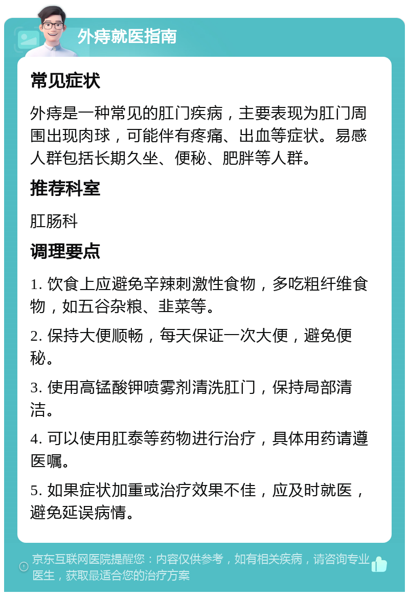 外痔就医指南 常见症状 外痔是一种常见的肛门疾病，主要表现为肛门周围出现肉球，可能伴有疼痛、出血等症状。易感人群包括长期久坐、便秘、肥胖等人群。 推荐科室 肛肠科 调理要点 1. 饮食上应避免辛辣刺激性食物，多吃粗纤维食物，如五谷杂粮、韭菜等。 2. 保持大便顺畅，每天保证一次大便，避免便秘。 3. 使用高锰酸钾喷雾剂清洗肛门，保持局部清洁。 4. 可以使用肛泰等药物进行治疗，具体用药请遵医嘱。 5. 如果症状加重或治疗效果不佳，应及时就医，避免延误病情。