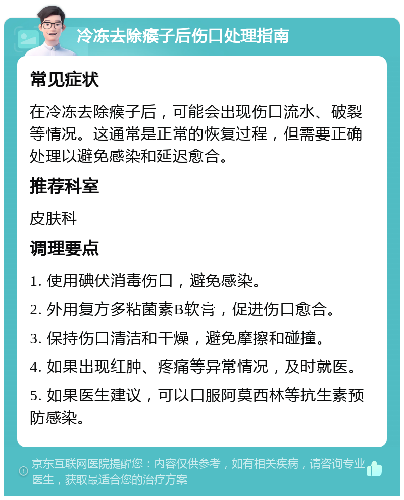 冷冻去除瘊子后伤口处理指南 常见症状 在冷冻去除瘊子后，可能会出现伤口流水、破裂等情况。这通常是正常的恢复过程，但需要正确处理以避免感染和延迟愈合。 推荐科室 皮肤科 调理要点 1. 使用碘伏消毒伤口，避免感染。 2. 外用复方多粘菌素B软膏，促进伤口愈合。 3. 保持伤口清洁和干燥，避免摩擦和碰撞。 4. 如果出现红肿、疼痛等异常情况，及时就医。 5. 如果医生建议，可以口服阿莫西林等抗生素预防感染。