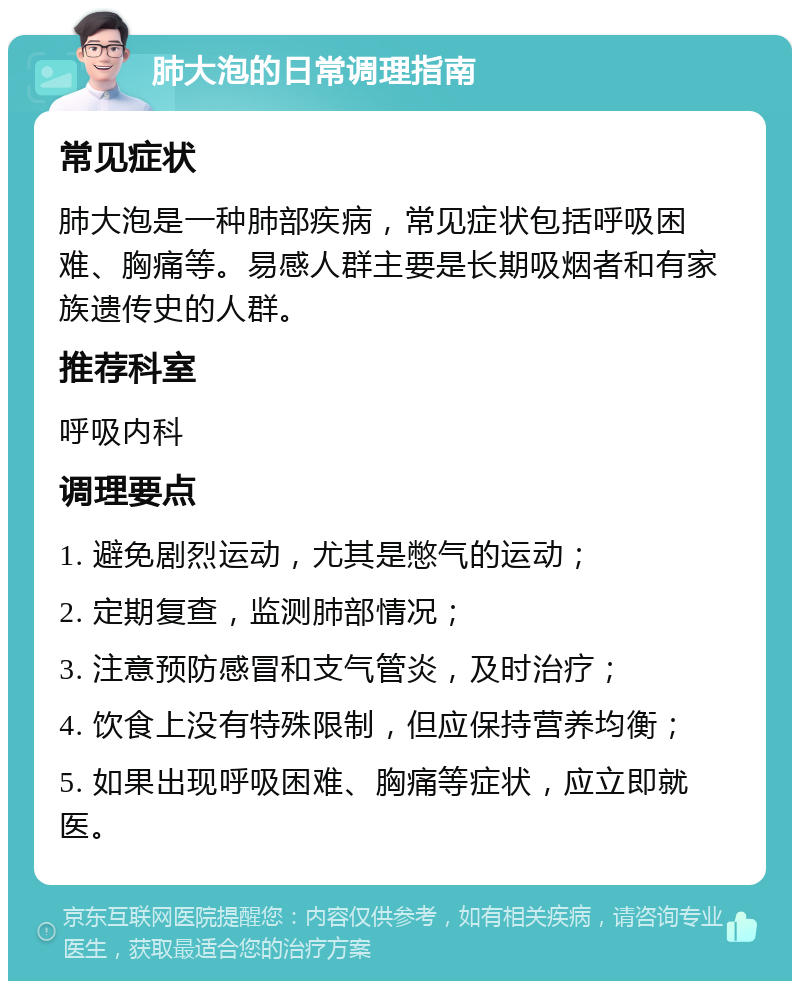 肺大泡的日常调理指南 常见症状 肺大泡是一种肺部疾病，常见症状包括呼吸困难、胸痛等。易感人群主要是长期吸烟者和有家族遗传史的人群。 推荐科室 呼吸内科 调理要点 1. 避免剧烈运动，尤其是憋气的运动； 2. 定期复查，监测肺部情况； 3. 注意预防感冒和支气管炎，及时治疗； 4. 饮食上没有特殊限制，但应保持营养均衡； 5. 如果出现呼吸困难、胸痛等症状，应立即就医。