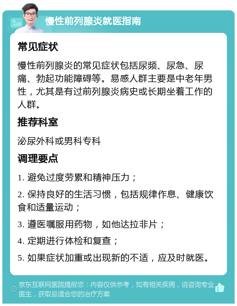 慢性前列腺炎就医指南 常见症状 慢性前列腺炎的常见症状包括尿频、尿急、尿痛、勃起功能障碍等。易感人群主要是中老年男性，尤其是有过前列腺炎病史或长期坐着工作的人群。 推荐科室 泌尿外科或男科专科 调理要点 1. 避免过度劳累和精神压力； 2. 保持良好的生活习惯，包括规律作息、健康饮食和适量运动； 3. 遵医嘱服用药物，如他达拉非片； 4. 定期进行体检和复查； 5. 如果症状加重或出现新的不适，应及时就医。