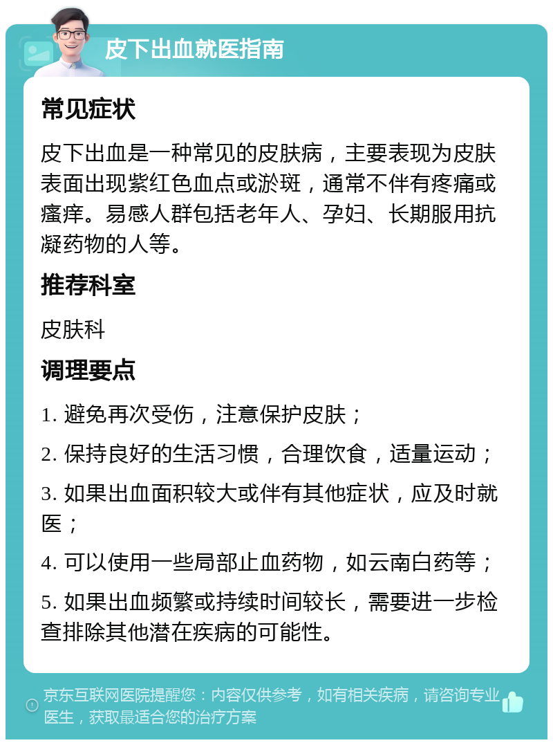 皮下出血就医指南 常见症状 皮下出血是一种常见的皮肤病，主要表现为皮肤表面出现紫红色血点或淤斑，通常不伴有疼痛或瘙痒。易感人群包括老年人、孕妇、长期服用抗凝药物的人等。 推荐科室 皮肤科 调理要点 1. 避免再次受伤，注意保护皮肤； 2. 保持良好的生活习惯，合理饮食，适量运动； 3. 如果出血面积较大或伴有其他症状，应及时就医； 4. 可以使用一些局部止血药物，如云南白药等； 5. 如果出血频繁或持续时间较长，需要进一步检查排除其他潜在疾病的可能性。