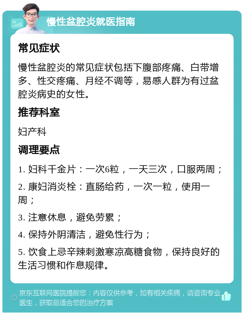 慢性盆腔炎就医指南 常见症状 慢性盆腔炎的常见症状包括下腹部疼痛、白带增多、性交疼痛、月经不调等，易感人群为有过盆腔炎病史的女性。 推荐科室 妇产科 调理要点 1. 妇科千金片：一次6粒，一天三次，口服两周； 2. 康妇消炎栓：直肠给药，一次一粒，使用一周； 3. 注意休息，避免劳累； 4. 保持外阴清洁，避免性行为； 5. 饮食上忌辛辣刺激寒凉高糖食物，保持良好的生活习惯和作息规律。