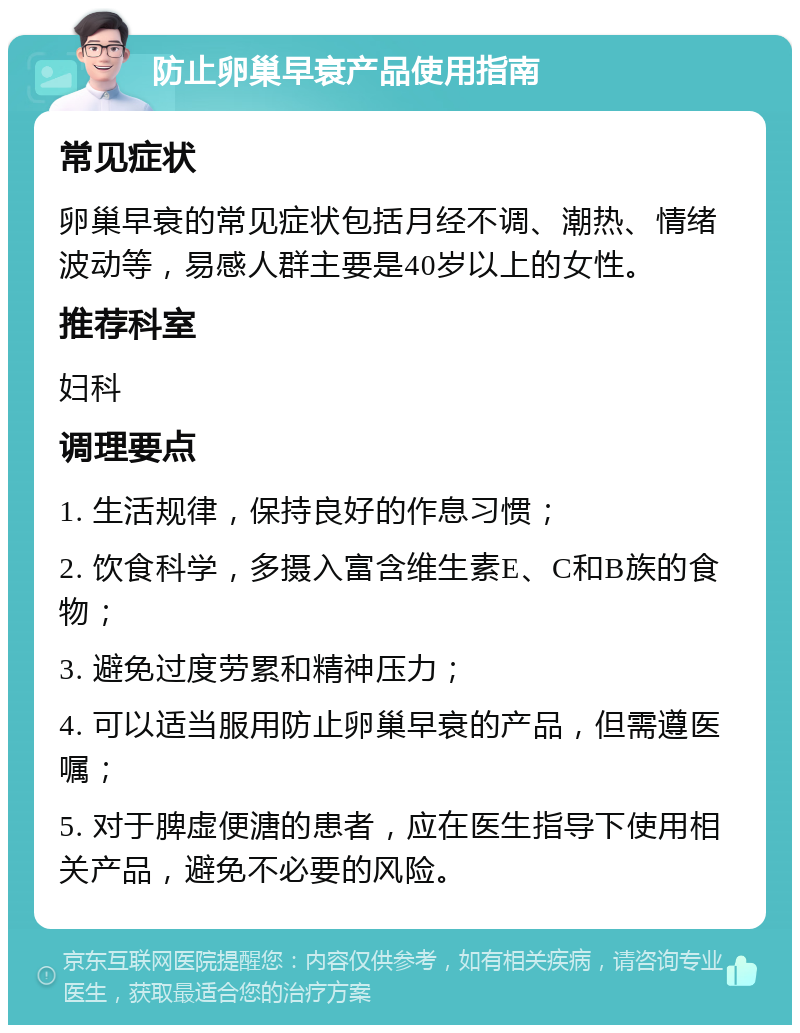 防止卵巢早衰产品使用指南 常见症状 卵巢早衰的常见症状包括月经不调、潮热、情绪波动等，易感人群主要是40岁以上的女性。 推荐科室 妇科 调理要点 1. 生活规律，保持良好的作息习惯； 2. 饮食科学，多摄入富含维生素E、C和B族的食物； 3. 避免过度劳累和精神压力； 4. 可以适当服用防止卵巢早衰的产品，但需遵医嘱； 5. 对于脾虚便溏的患者，应在医生指导下使用相关产品，避免不必要的风险。