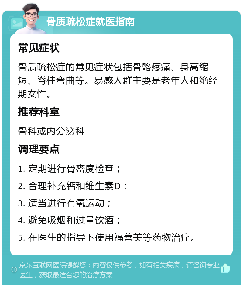 骨质疏松症就医指南 常见症状 骨质疏松症的常见症状包括骨骼疼痛、身高缩短、脊柱弯曲等。易感人群主要是老年人和绝经期女性。 推荐科室 骨科或内分泌科 调理要点 1. 定期进行骨密度检查； 2. 合理补充钙和维生素D； 3. 适当进行有氧运动； 4. 避免吸烟和过量饮酒； 5. 在医生的指导下使用福善美等药物治疗。