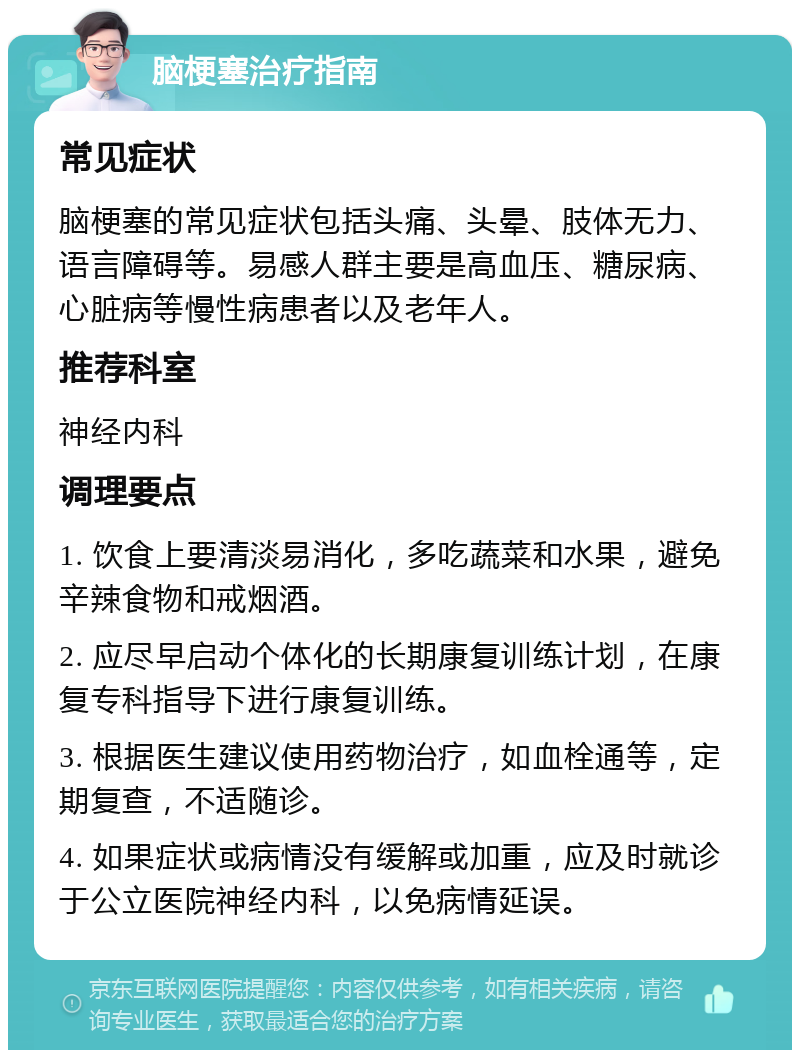 脑梗塞治疗指南 常见症状 脑梗塞的常见症状包括头痛、头晕、肢体无力、语言障碍等。易感人群主要是高血压、糖尿病、心脏病等慢性病患者以及老年人。 推荐科室 神经内科 调理要点 1. 饮食上要清淡易消化，多吃蔬菜和水果，避免辛辣食物和戒烟酒。 2. 应尽早启动个体化的长期康复训练计划，在康复专科指导下进行康复训练。 3. 根据医生建议使用药物治疗，如血栓通等，定期复查，不适随诊。 4. 如果症状或病情没有缓解或加重，应及时就诊于公立医院神经内科，以免病情延误。